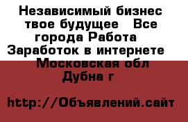 Независимый бизнес-твое будущее - Все города Работа » Заработок в интернете   . Московская обл.,Дубна г.